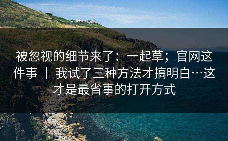 被忽视的细节来了：一起草；官网这件事 ｜ 我试了三种方法才搞明白…这才是最省事的打开方式  第1张