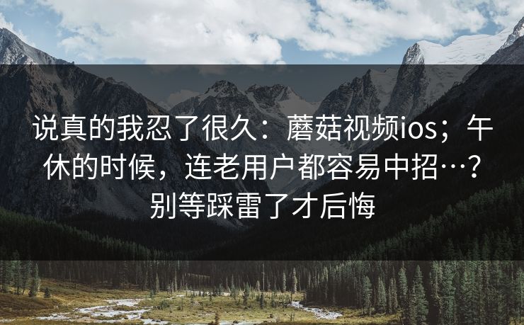 说真的我忍了很久：蘑菇视频ios；午休的时候，连老用户都容易中招…？别等踩雷了才后悔  第1张