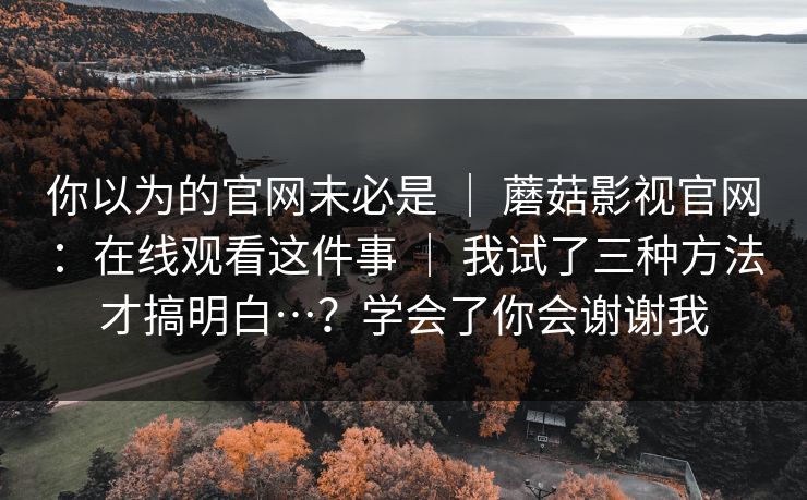 你以为的官网未必是 ｜ 蘑菇影视官网：在线观看这件事 我试了三种方法才搞明白…？学会了你会谢谢我  第1张