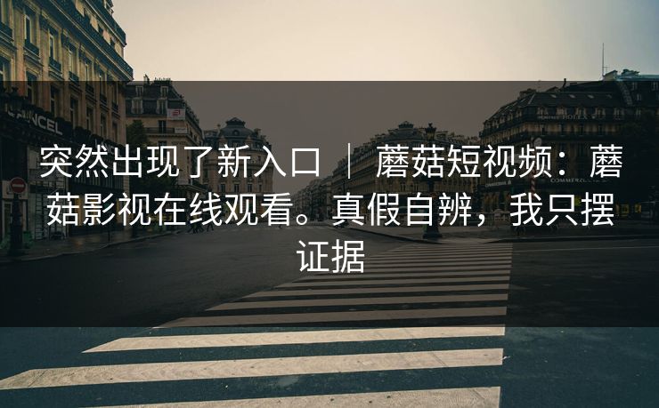 突然出现了新入口 ｜ 蘑菇短视频：蘑菇影视在线观看。真假自辨，我只摆证据  第1张