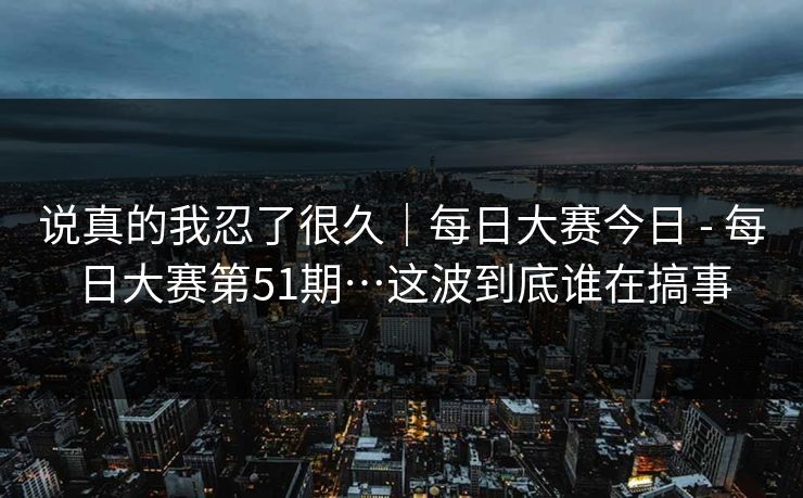 说真的我忍了很久｜每日大赛今日 - 每日大赛第51期…这波到底谁在搞事  第1张