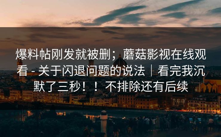 爆料帖刚发就被删；蘑菇影视在线观看 - 关于闪退问题的说法｜看完我沉默了三秒！！不排除还有后续  第1张