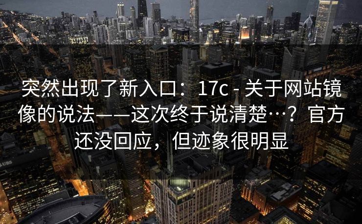 突然出现了新入口：17c - 关于网站镜像的说法——这次终于说清楚…？官方还没回应，但迹象很明显  第1张