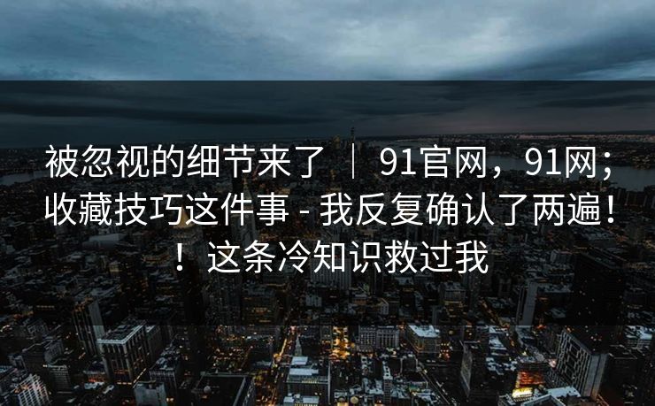 被忽视的细节来了 ｜ 91官网，91网；收藏技巧这件事 - 我反复确认了两遍！！这条冷知识救过我  第1张