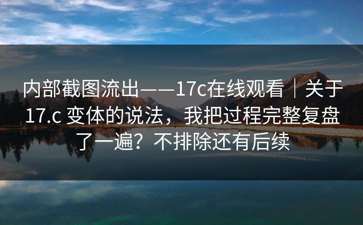 内部截图流出——17c在线观看｜关于17.c 变体的说法，我把过程完整复盘了一遍？不排除还有后续  第1张