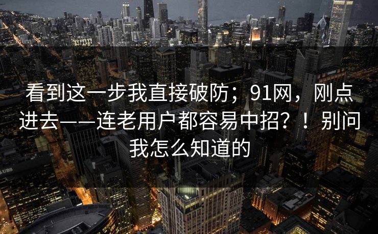 看到这一步我直接破防；91网，刚点进去——连老用户都容易中招？！别问我怎么知道的  第1张