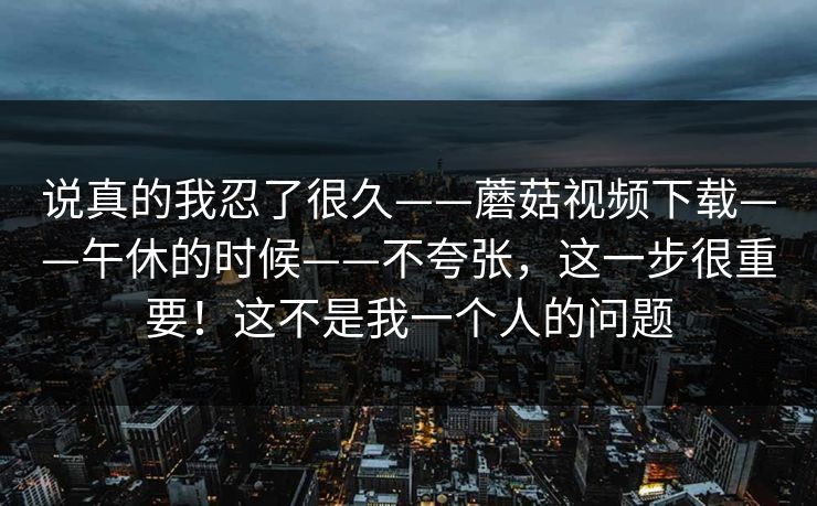 说真的我忍了很久——蘑菇视频下载——午休的时候——不夸张,这一步很重要!这不是我一个人的问题 第1张 说真的我忍了很久——蘑菇视频下载——午休的时候——不夸张,这一步很重要!这不是我一个人的问题 第1张