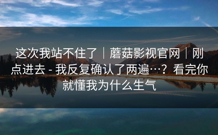 这次我站不住了|蘑菇影视官网|刚点进去 - 我反复确认了两遍…?看完你就懂我为什么生气 第1张 这次我站不住了|蘑菇影视官网|刚点进去 - 我反复确认了两遍…?看完你就懂我为什么生气 第1张