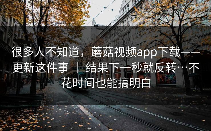 很多人不知道，蘑菇视频app下载——更新这件事 ｜ 结果下一秒就反转…不花时间也能搞明白  第1张