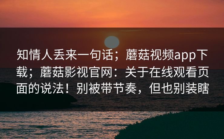 知情人丢来一句话；蘑菇视频app下载；蘑菇影视官网：关于在线观看页面的说法！别被带节奏，但也别装瞎  第1张
