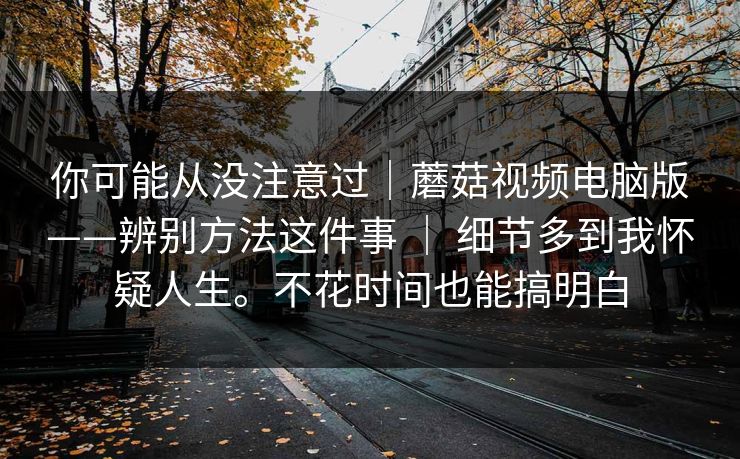你可能从没注意过｜蘑菇视频电脑版——辨别方法这件事 ｜ 细节多到我怀疑人生。不花时间也能搞明白  第1张