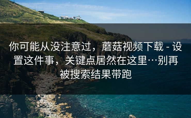 你可能从没注意过，蘑菇视频下载 - 设置这件事，关键点居然在这里…别再被搜索结果带跑  第1张