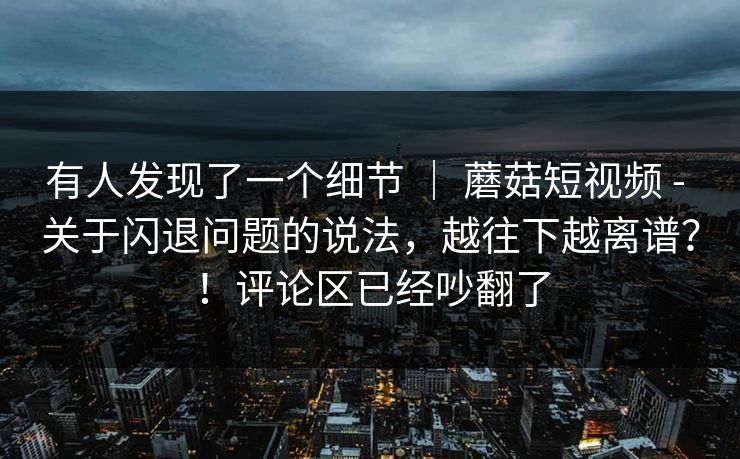有人发现了一个细节 | 蘑菇短视频 - 关于闪退问题的说法,越往下越离谱?!评论区已经吵翻了 第1张 有人发现了一个细节 | 蘑菇短视频 - 关于闪退问题的说法,越往下越离谱?!评论区已经吵翻了 第1张