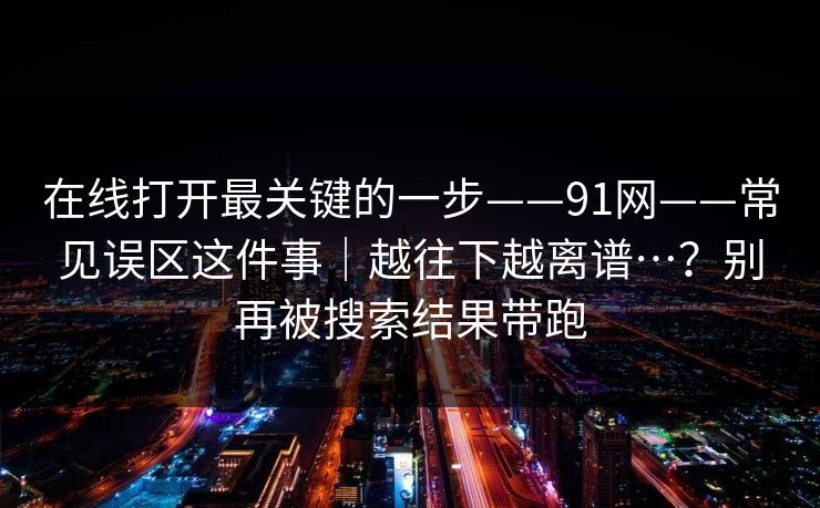 在线打开最关键的一步——91网——常见误区这件事｜越往下越离谱…？别再被搜索结果带跑  第1张