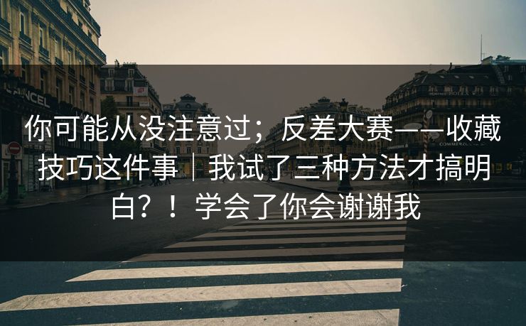 你可能从没注意过；反差大赛——收藏技巧这件事｜我试了三种方法才搞明白？！学会了你会谢谢我