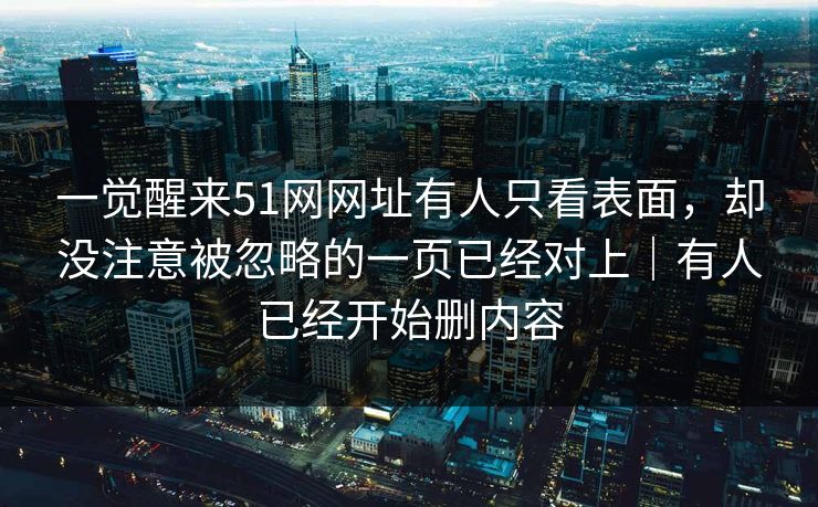 一觉醒来51网网址有人只看表面,却没注意被忽略的一页已经对上|有人已经开始删内容 第1张 一觉醒来51网网址有人只看表面,却没注意被忽略的一页已经对上|有人已经开始删内容 第1张